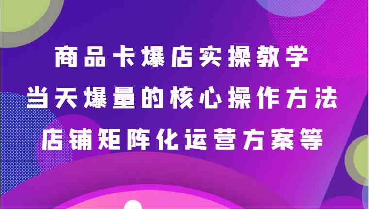 商品卡爆店实操教学，基础到进阶保姆式讲解、当天爆量核心方法、店铺矩阵化运营方案等-课程网