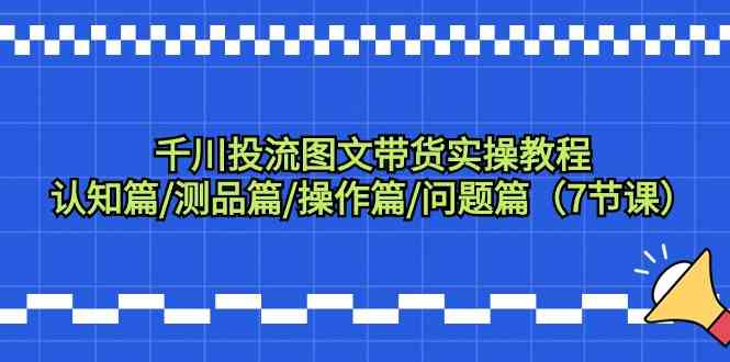 千川投流图文带货实操教程：认知篇/测品篇/操作篇/问题篇（7节课）-课程网