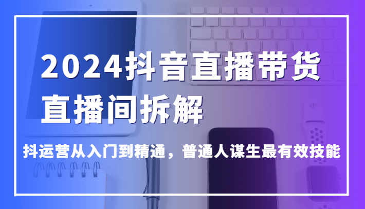 2024抖音直播带货直播间拆解，抖运营从入门到精通，普通人谋生最有效技能-课程网
