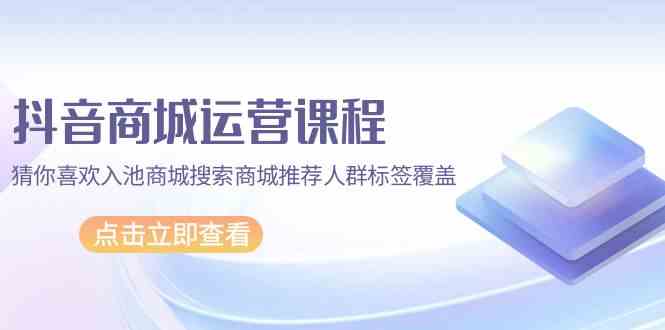 抖音商城运营课程，猜你喜欢入池商城搜索商城推荐人群标签覆盖（67节课）-课程网