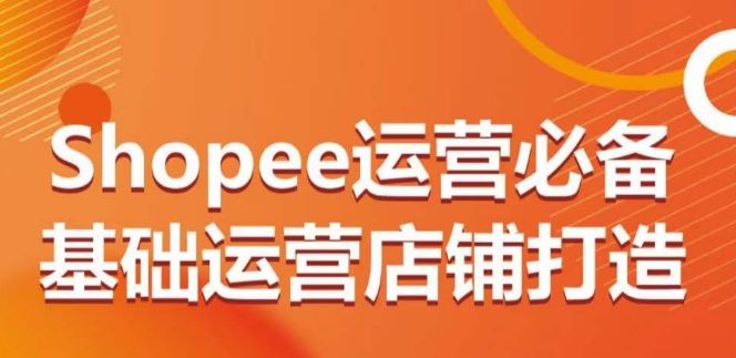 Shopee运营必备基础运营店铺打造，多层次的教你从0-1运营店铺-课程网