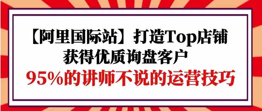 （9976期）【阿里国际站】打造Top店铺-获得优质询盘客户，95%的讲师不说的运营技巧-课程网