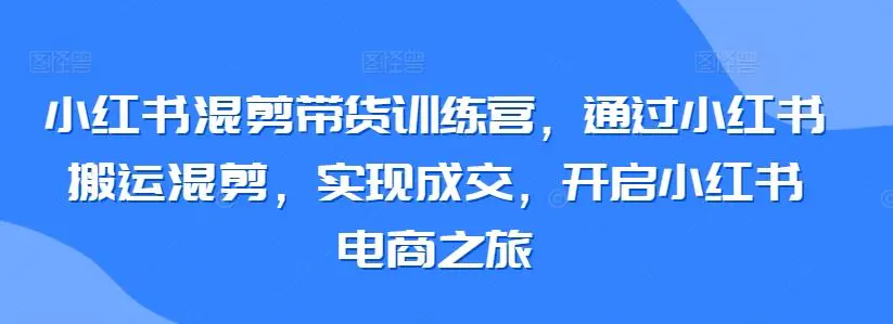 小红书混剪带货训练营，通过小红书搬运混剪，实现成交，开启小红书电商之旅-课程网