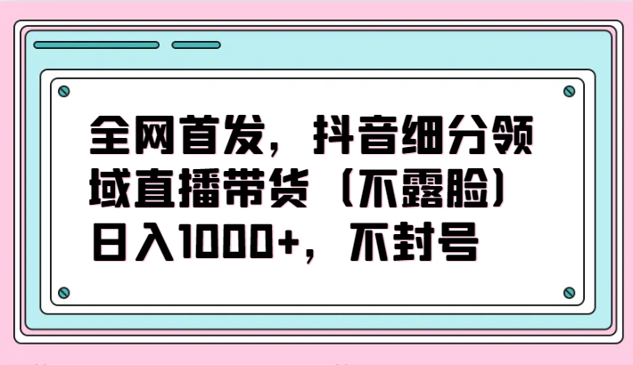 全网首发，抖音细分领域直播带货（不露脸）项目，日入1000+，不封号-课程网