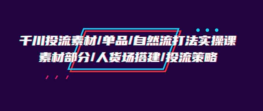 千川投流素材/单品/自然流打法实操培训班，素材部分/人货场搭建/投流策略-课程网