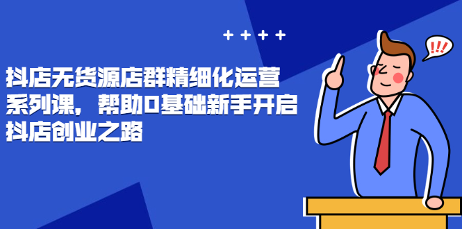（2448期）抖店无货源店群精细化运营系列课，帮助0基础新手开启抖店创业之路-课程网