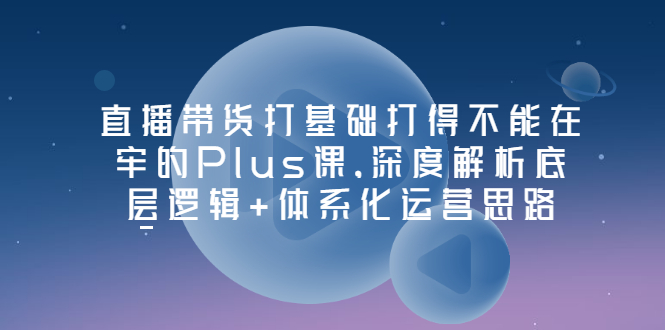 （3122期）直播带货打基础打得不能在牢的Plus课，深度解析底层逻辑+体系化运营思路-课程网