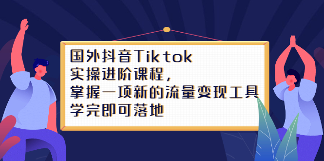 （2333期）国外抖音Tiktok实操进阶课程，掌握一项新的流量变现工具，学完即可落地-课程网