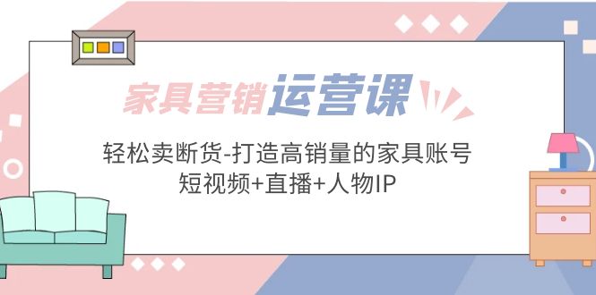 （5091期）家具营销·运营实战 轻松卖断货-打造高销量的家具账号(短视频+直播+人物IP)-课程网