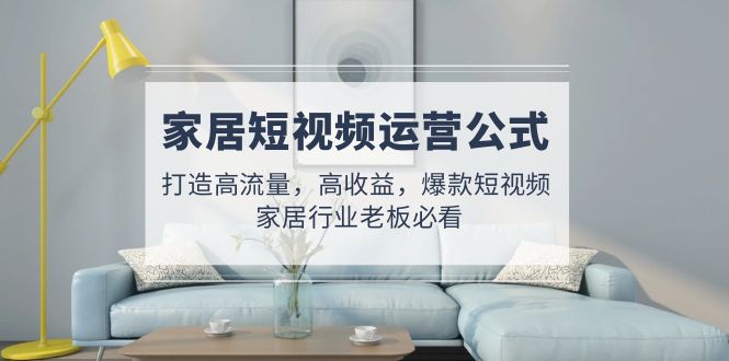 （4948期）家居短视频运营公式：打造高流量，高收益，爆款短视频  家居行业老板必看-课程网