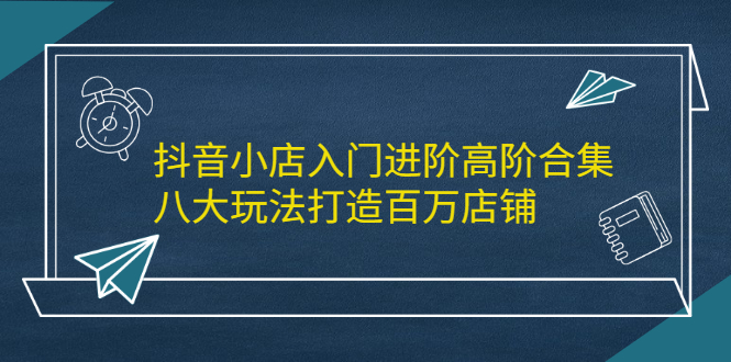 （2183期）抖音小店入门进阶高阶合集，八大玩法打造百万店铺-课程网