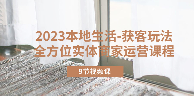 （5748期）2023本地生活-获客玩法，全方位实体商家运营课程（9节视频课）-课程网