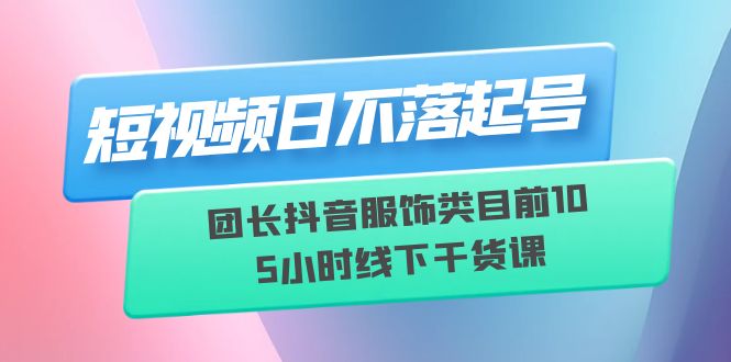 （6311期）短视频日不落起号【6月11线下课】团长抖音服饰类目前10 5小时线下干货课-课程网