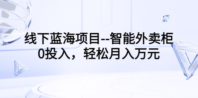 （3092期）线下蓝海项目–智能外卖柜，0投入，轻松月入10000+-课程网